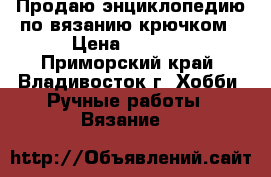 Продаю энциклопедию по вязанию крючком › Цена ­ 8 950 - Приморский край, Владивосток г. Хобби. Ручные работы » Вязание   